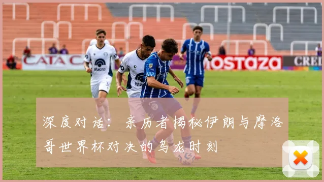 深度对话：亲历者揭秘伊朗与摩洛哥世界杯对决的乌龙时刻