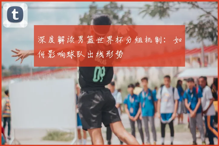 深度解读男篮世界杯分组机制：如何影响球队出线形势