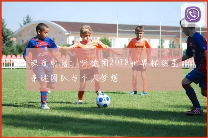 深度对话：听德国2018世界杯明星亲述团队与个人梦想