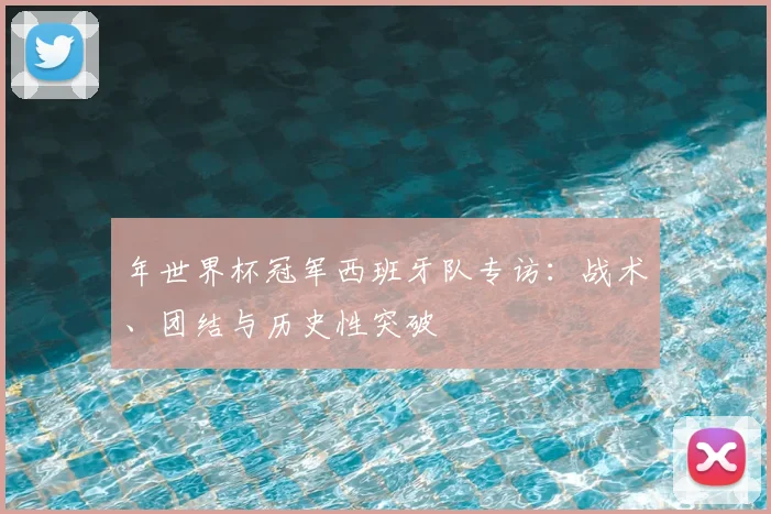 年世界杯冠军西班牙队专访：战术、团结与历史性突破
