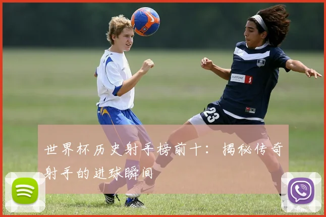 世界杯历史射手榜前十：揭秘传奇射手的进球瞬间