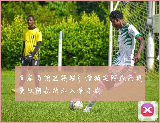 皇家马德里英超引援锁定阿森西奥曼联阿森纳加入争夺战