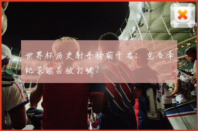 世界杯历史射手榜前十名：克洛泽纪录能否被打破？