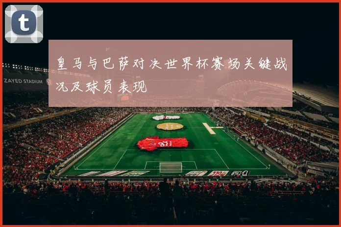 皇马与巴萨对决世界杯赛场关键战况及球员表现