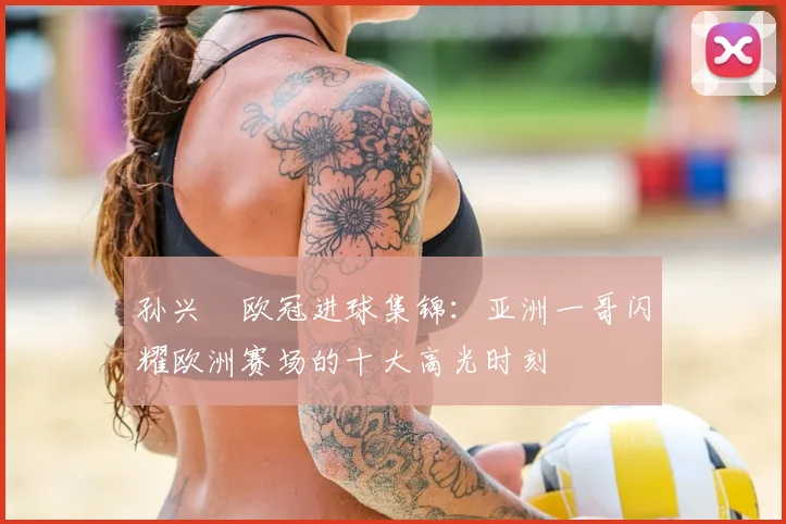 孙兴慜欧冠进球集锦：亚洲一哥闪耀欧洲赛场的十大高光时刻