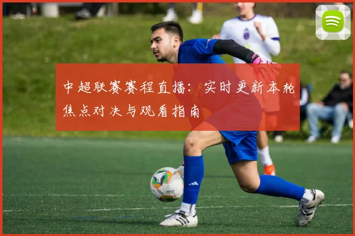 中超联赛赛程直播：实时更新本轮焦点对决与观看指南
