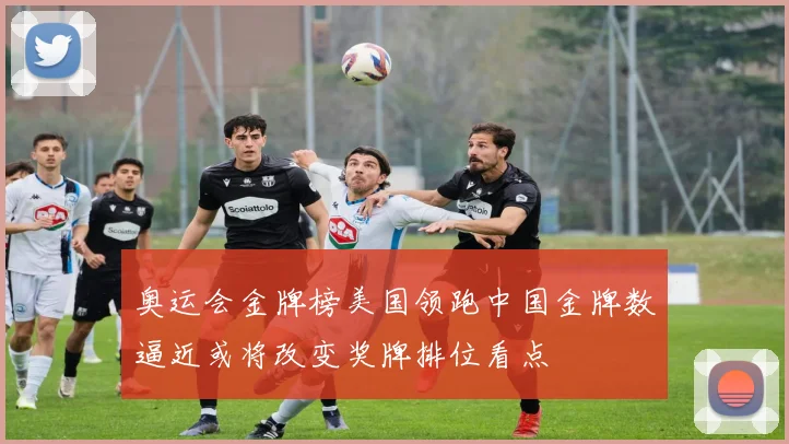 奥运会金牌榜美国领跑中国金牌数逼近或将改变奖牌排位看点