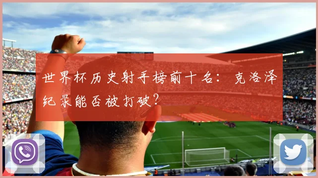 世界杯历史射手榜前十名：克洛泽纪录能否被打破？