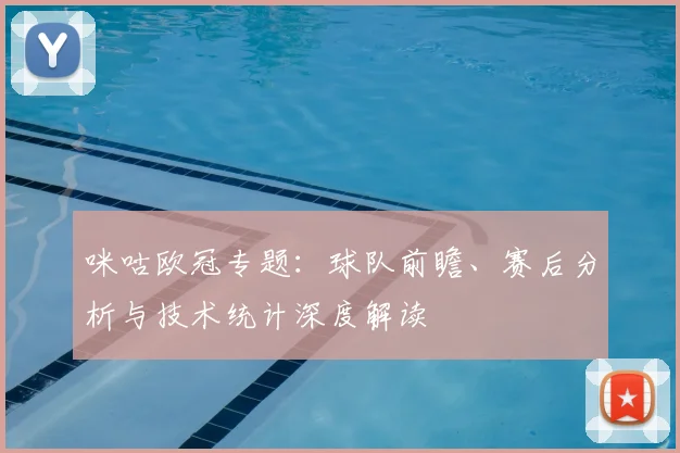 咪咕欧冠专题：球队前瞻、赛后分析与技术统计深度解读