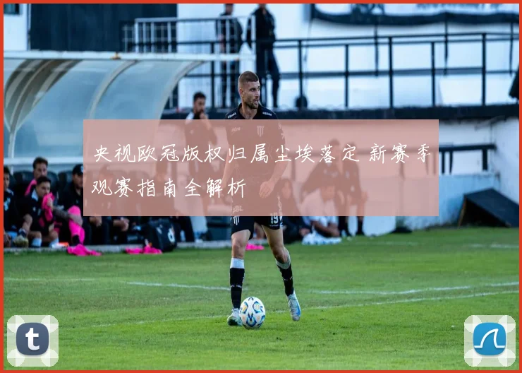 央视欧冠版权归属尘埃落定 新赛季观赛指南全解析