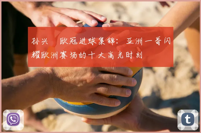 孙兴慜欧冠进球集锦：亚洲一哥闪耀欧洲赛场的十大高光时刻